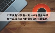 87年属兔36岁有一灾（87年属兔36岁有一灾,是在几月份是车祸吗还是生病）