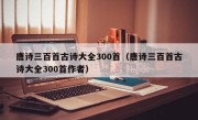 唐诗三百首古诗大全300首（唐诗三百首古诗大全300首作者）