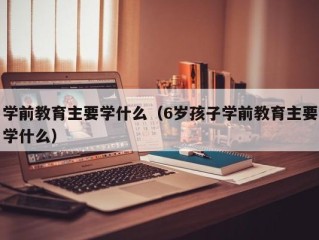 学前教育主要学什么（6岁孩子学前教育主要学什么）