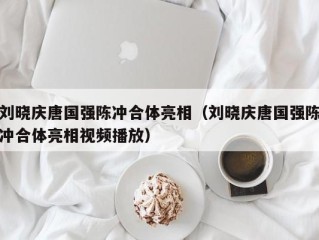 刘晓庆唐国强陈冲合体亮相（刘晓庆唐国强陈冲合体亮相视频播放）