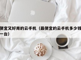 便宜又好用的云手机（最便宜的云手机多少钱一台）