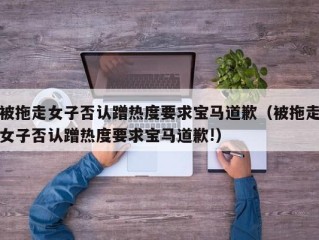 被拖走女子否认蹭热度要求宝马道歉（被拖走女子否认蹭热度要求宝马道歉!）