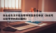 孙女给生活不能自理爷爷洗澡引争议（孙女可以给爷爷奶奶扫墓吗）