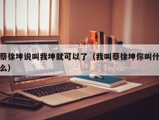 蔡徐坤说叫我坤就可以了（我叫蔡徐坤你叫什么）