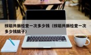 核磁共振检查一次多少钱（核磁共振检查一次多少钱脑子）