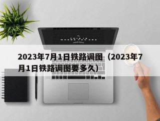 2023年7月1日铁路调图（2023年7月1日铁路调图要多久）