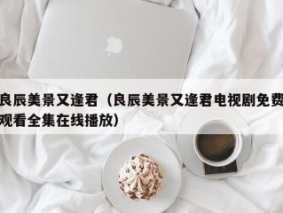 良辰美景又逢君（良辰美景又逢君电视剧免费观看全集在线播放）