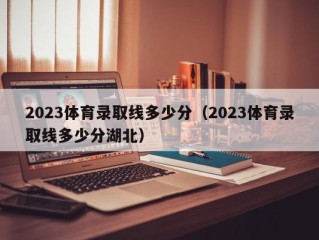 2023体育录取线多少分（2023体育录取线多少分湖北）