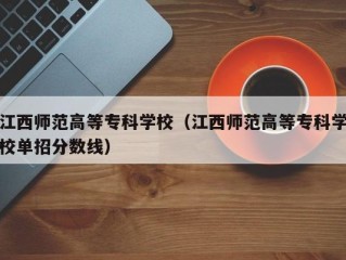 江西师范高等专科学校（江西师范高等专科学校单招分数线）