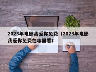 2023年电影我爱你免费（2023年电影我爱你免费在哪里看）