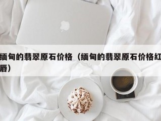 缅甸的翡翠原石价格（缅甸的翡翠原石价格红唇）