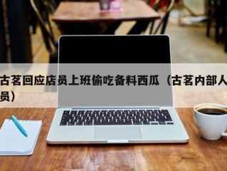 古茗回应店员上班偷吃备料西瓜（古茗内部人员）