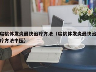 扁桃体发炎最快治疗方法（扁桃体发炎最快治疗方法中医）