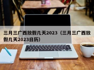 三月三广西放假几天2023（三月三广西放假几天2023日历）