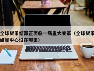 全球货币结算正面临一场重大变革（全球货币结算中心设在哪里）