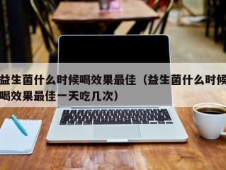 益生菌什么时候喝效果最佳（益生菌什么时候喝效果最佳一天吃几次）