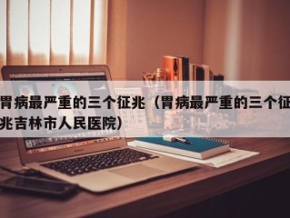 胃病最严重的三个征兆（胃病最严重的三个征兆吉林市人民医院）