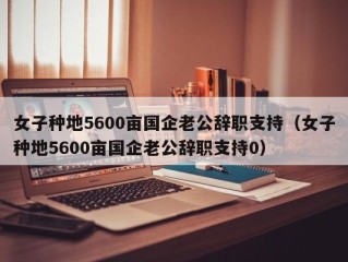 女子种地5600亩国企老公辞职支持（女子种地5600亩国企老公辞职支持0）