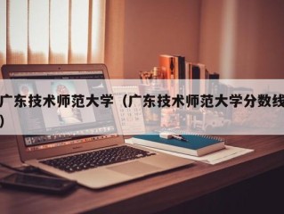 广东技术师范大学（广东技术师范大学分数线）