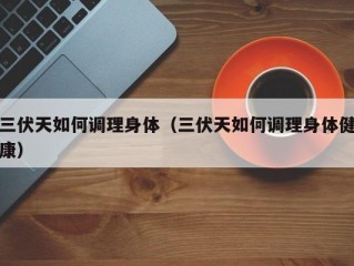 三伏天如何调理身体（三伏天如何调理身体健康）