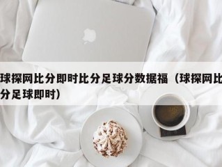 球探网比分即时比分足球分数据福（球探网比分足球即时）