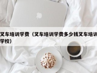 叉车培训学费（叉车培训学费多少钱叉车培训学校）