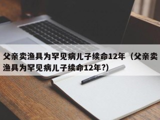 父亲卖渔具为罕见病儿子续命12年（父亲卖渔具为罕见病儿子续命12年?）