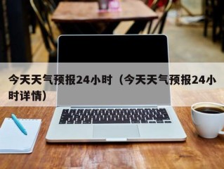 今天天气预报24小时（今天天气预报24小时详情）