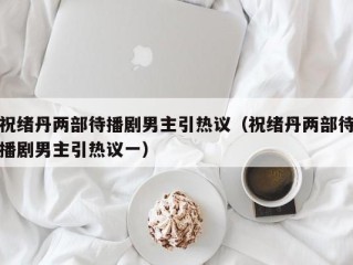 祝绪丹两部待播剧男主引热议（祝绪丹两部待播剧男主引热议一）