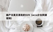 国产又美又漂亮的SUV（acca少女网课视频）