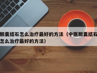 胆囊结石怎么治疗最好的方法（中医胆囊结石怎么治疗最好的方法）