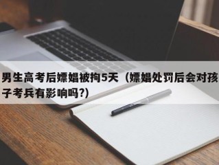 男生高考后嫖娼被拘5天（嫖娼处罚后会对孩子考兵有影响吗?）