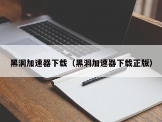 黑洞加速器下载（黑洞加速器下载正版）