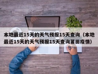 本地最近15天的天气预报15天查询（本地最近15天的天气预报15天查询莆田疫情）