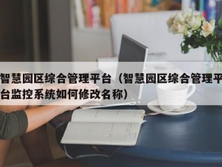 智慧园区综合管理平台（智慧园区综合管理平台监控系统如何修改名称）