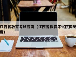 江西省教育考试院网（江西省教育考试院网缴费）