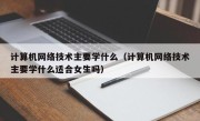 计算机网络技术主要学什么（计算机网络技术主要学什么适合女生吗）