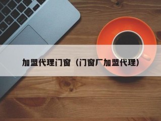 加盟代理门窗（门窗厂加盟代理）