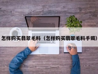 怎样购买翡翠毛料（怎样购买翡翠毛料手镯）