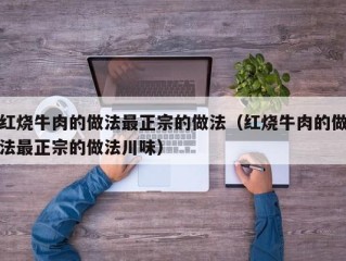 红烧牛肉的做法最正宗的做法（红烧牛肉的做法最正宗的做法川味）