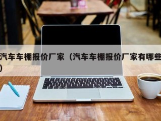 汽车车棚报价厂家（汽车车棚报价厂家有哪些）