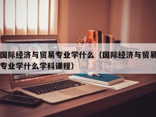 国际经济与贸易专业学什么（国际经济与贸易专业学什么学科课程）