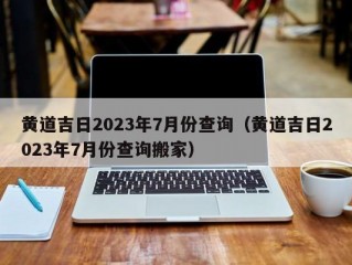 黄道吉日2023年7月份查询（黄道吉日2023年7月份查询搬家）