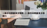 一般孕妇照都多少钱啊（一般孕妇照都多少钱啊7）