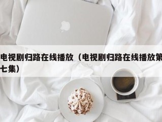 电视剧归路在线播放（电视剧归路在线播放第七集）