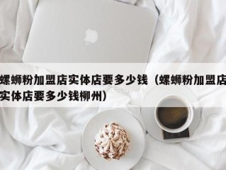 螺蛳粉加盟店实体店要多少钱（螺蛳粉加盟店实体店要多少钱柳州）