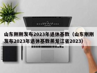 山东刚刚发布2023年退休基数（山东刚刚发布2023年退休基数黑龙江省2023）