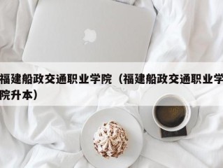 福建船政交通职业学院（福建船政交通职业学院升本）