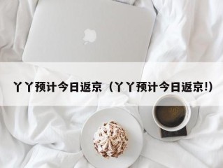 丫丫预计今日返京（丫丫预计今日返京!）