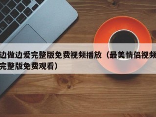 边做边爱完整版免费视频播放（最美情侣视频完整版免费观看）